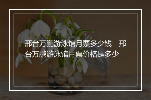 邢台万鹏游泳馆月票多少钱　邢台万鹏游泳馆月票价格是多少